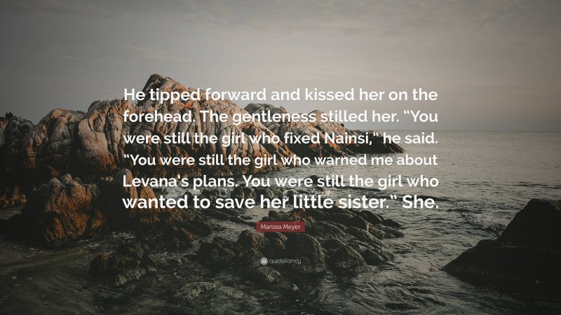 Marissa Meyer Quote: “He tipped forward and kissed her on the forehead. The gentleness stilled her. “You were still the girl who fixed Nainsi,” he said. “You were still the girl who warned me about Levana’s plans. You were still the girl who wanted to save her little sister.” She.”