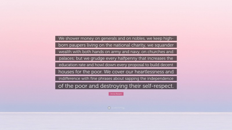 Annie Besant Quote: “We shower money on generals and on nobles, we keep high-born paupers living on the national charity, we squander wealth with both hands on army and navy, on churches and palaces; but we grudge every halfpenny that increases the education rate and howl down every proposal to build decent houses for the poor. We cover our heartlessness and indifference with fine phrases about sapping the independence of the poor and destroying their self-respect.”