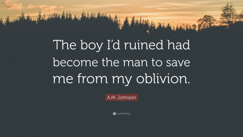 A.M. Johnson Quote: “The boy I’d ruined had become the man to save me from my oblivion.”