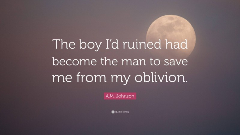 A.M. Johnson Quote: “The boy I’d ruined had become the man to save me from my oblivion.”