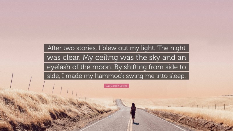 Gail Carson Levine Quote: “After two stories, I blew out my light. The night was clear. My ceiling was the sky and an eyelash of the moon. By shifting from side to side, I made my hammock swing me into sleep.”