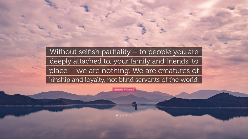 Bernard Williams Quote: “Without selfish partiality – to people you are deeply attached to, your family and friends, to place – we are nothing. We are creatures of kinship and loyalty, not blind servants of the world.”