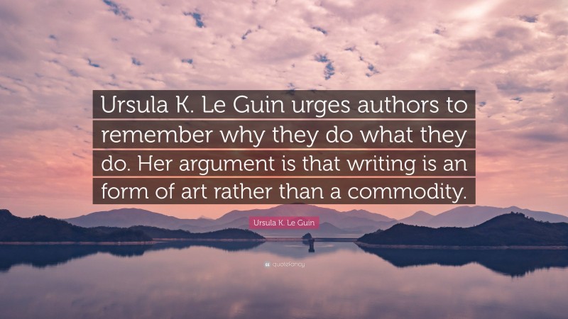 Ursula K. Le Guin Quote: “Ursula K. Le Guin urges authors to remember why they do what they do. Her argument is that writing is an form of art rather than a commodity.”