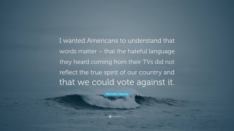 Michelle Obama Quote: “I wanted Americans to understand that words matter – that the hateful language they heard coming from their TVs did not reflect the true spirit of our country and that we could vote against it.”