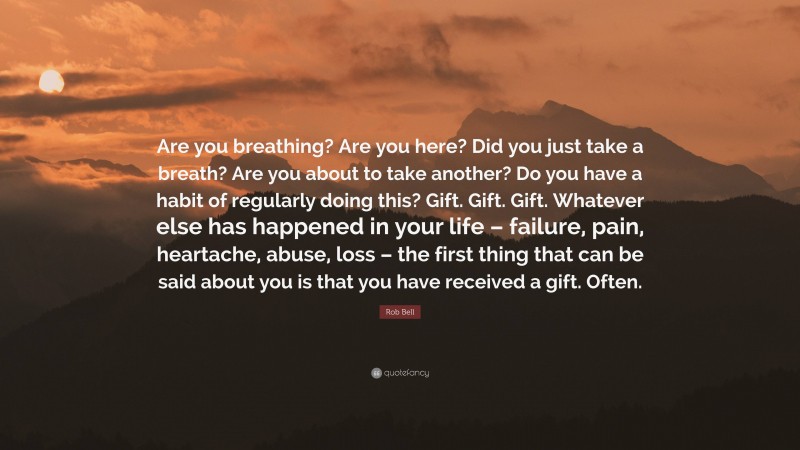 Rob Bell Quote: “Are you breathing? Are you here? Did you just take a breath? Are you about to take another? Do you have a habit of regularly doing this? Gift. Gift. Gift. Whatever else has happened in your life – failure, pain, heartache, abuse, loss – the first thing that can be said about you is that you have received a gift. Often.”