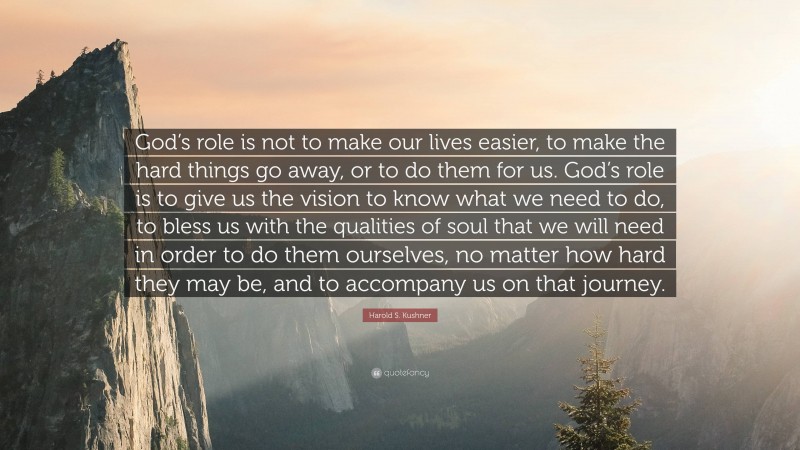 Harold S. Kushner Quote: “God’s role is not to make our lives easier, to make the hard things go away, or to do them for us. God’s role is to give us the vision to know what we need to do, to bless us with the qualities of soul that we will need in order to do them ourselves, no matter how hard they may be, and to accompany us on that journey.”