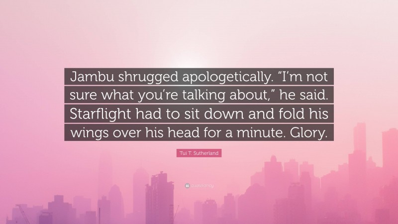 Tui T. Sutherland Quote: “Jambu shrugged apologetically. “I’m not sure what you’re talking about,” he said. Starflight had to sit down and fold his wings over his head for a minute. Glory.”