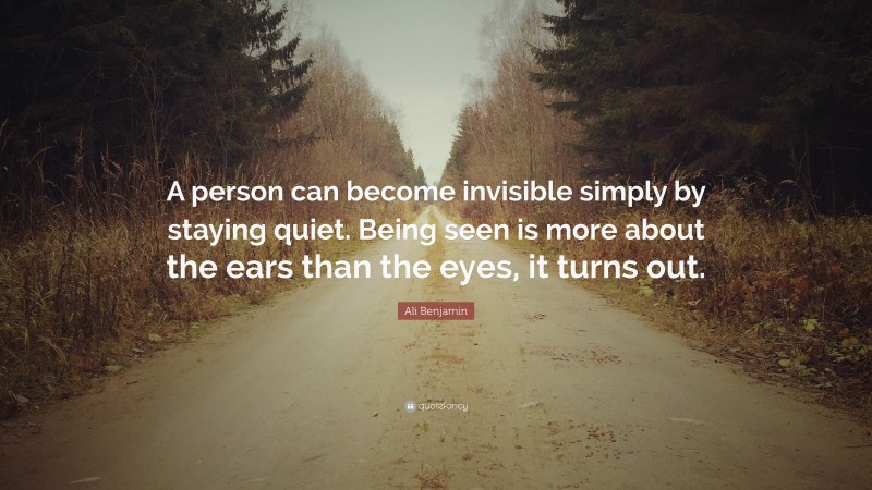 Ali Benjamin Quote: “A person can become invisible simply by staying quiet. Being seen is more about the ears than the eyes, it turns out.”