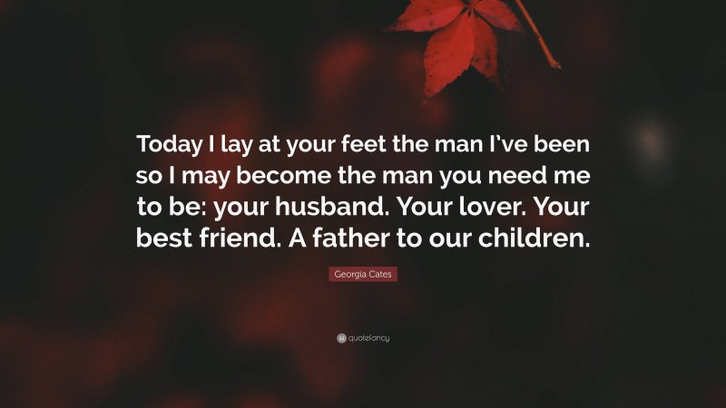 Georgia Cates Quote: “Today I lay at your feet the man I’ve been so I may become the man you need me to be: your husband. Your lover. Your best friend. A father to our children.”