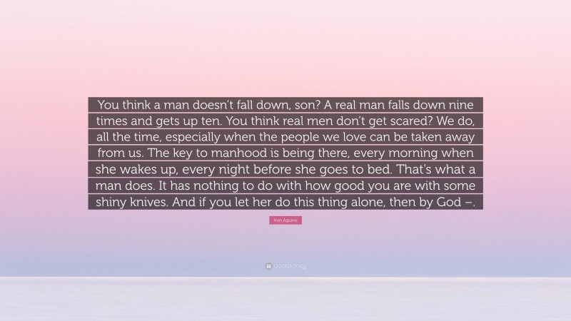 Ann Aguirre Quote: “You think a man doesn’t fall down, son? A real man falls down nine times and gets up ten. You think real men don’t get scared? We do, all the time, especially when the people we love can be taken away from us. The key to manhood is being there, every morning when she wakes up, every night before she goes to bed. That’s what a man does. It has nothing to do with how good you are with some shiny knives. And if you let her do this thing alone, then by God –.”