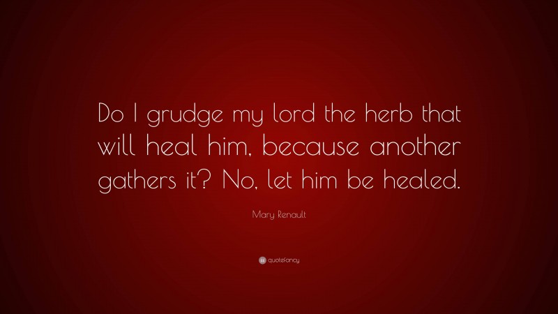 Mary Renault Quote: “Do I grudge my lord the herb that will heal him, because another gathers it? No, let him be healed.”