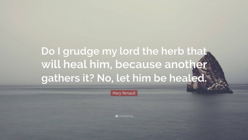 Mary Renault Quote: “Do I grudge my lord the herb that will heal him, because another gathers it? No, let him be healed.”