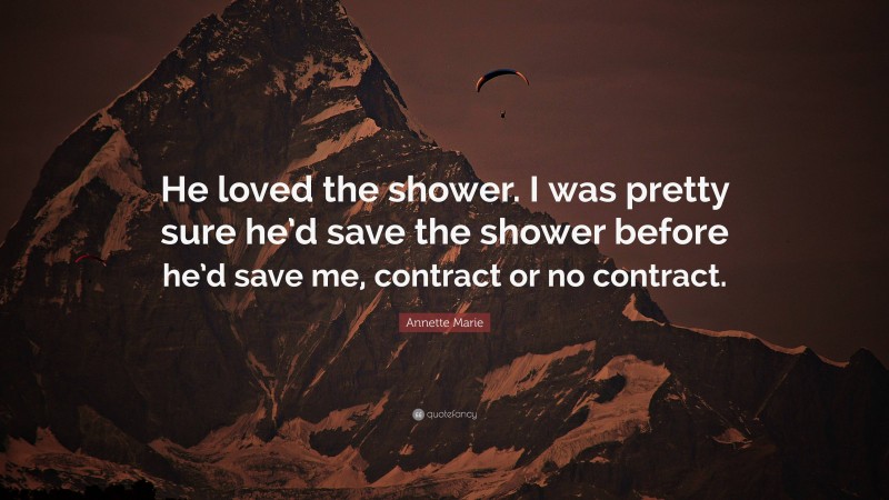 Annette Marie Quote: “He loved the shower. I was pretty sure he’d save the shower before he’d save me, contract or no contract.”