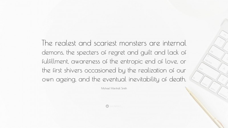 Michael Marshall Smith Quote: “The realest and scariest monsters are internal demons, the specters of regret and guilt and lack of fulfillment, awareness of the entropic end of love, or the first shivers occasioned by the realization of our own ageing, and the eventual inevitability of death.”