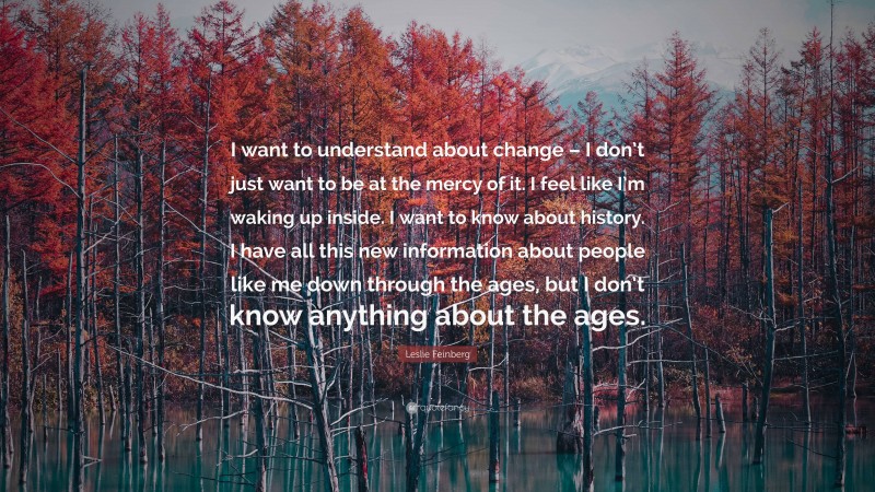 Leslie Feinberg Quote: “I want to understand about change – I don’t just want to be at the mercy of it. I feel like I’m waking up inside. I want to know about history. I have all this new information about people like me down through the ages, but I don’t know anything about the ages.”