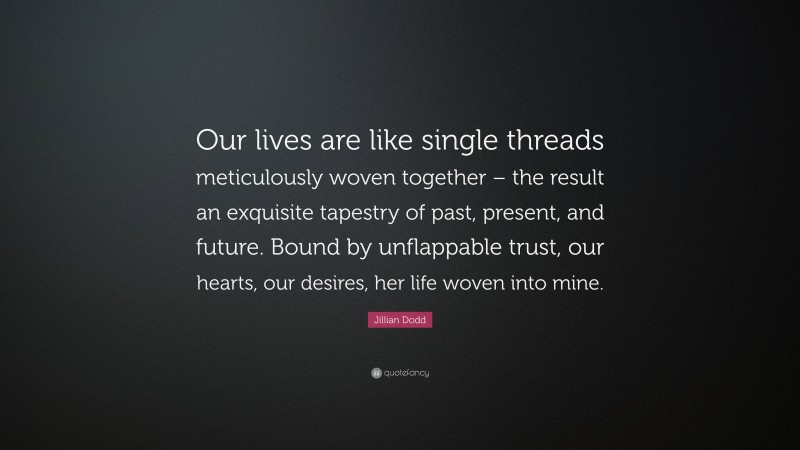 Jillian Dodd Quote: “Our lives are like single threads meticulously woven together – the result an exquisite tapestry of past, present, and future. Bound by unflappable trust, our hearts, our desires, her life woven into mine.”