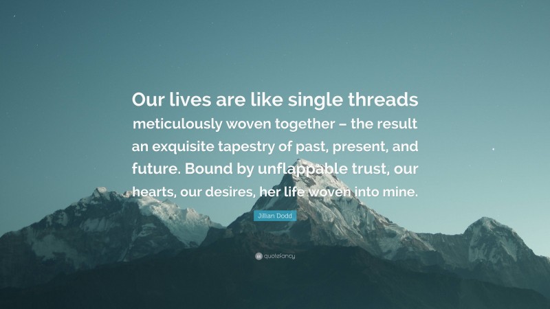 Jillian Dodd Quote: “Our lives are like single threads meticulously woven together – the result an exquisite tapestry of past, present, and future. Bound by unflappable trust, our hearts, our desires, her life woven into mine.”