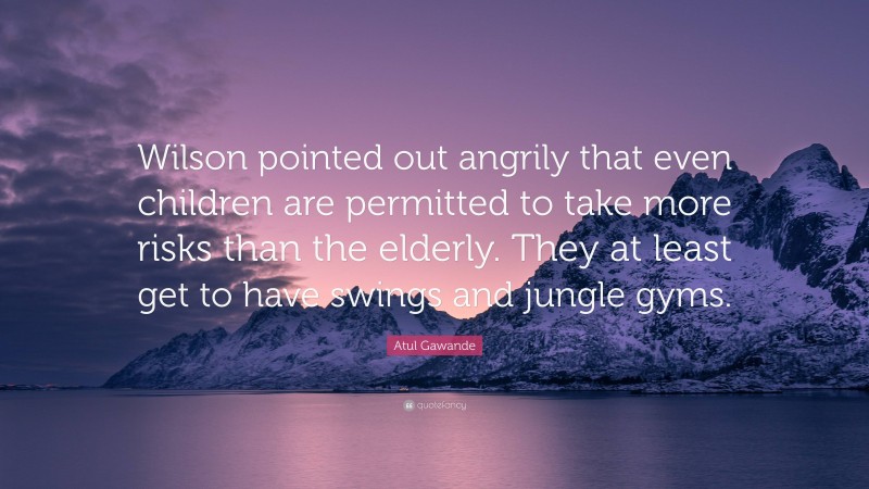 Atul Gawande Quote: “Wilson pointed out angrily that even children are permitted to take more risks than the elderly. They at least get to have swings and jungle gyms.”