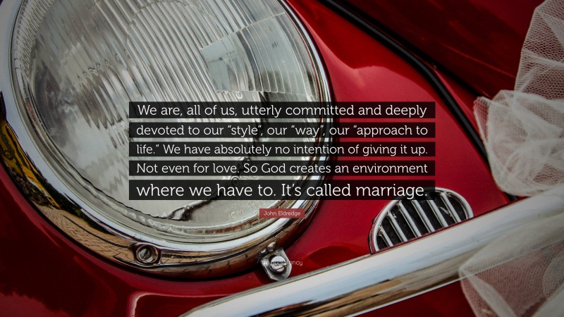 John Eldredge Quote: “We are, all of us, utterly committed and deeply devoted to our “style”, our “way”, our “approach to life.” We have absolutely no intention of giving it up. Not even for love. So God creates an environment where we have to. It’s called marriage.”