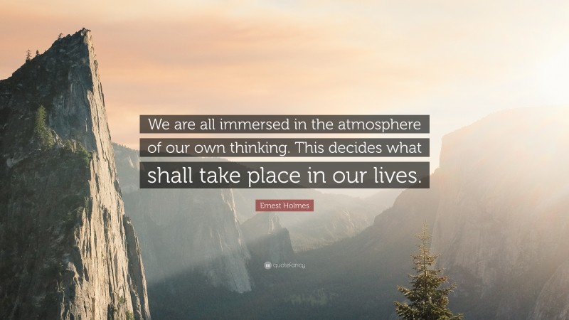 Ernest Holmes Quote: “We are all immersed in the atmosphere of our own thinking. This decides what shall take place in our lives.”
