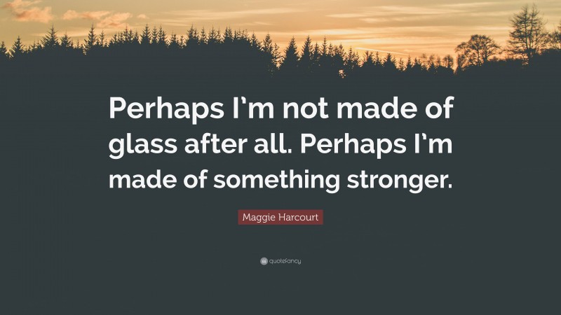 Maggie Harcourt Quote: “Perhaps I’m not made of glass after all. Perhaps I’m made of something stronger.”