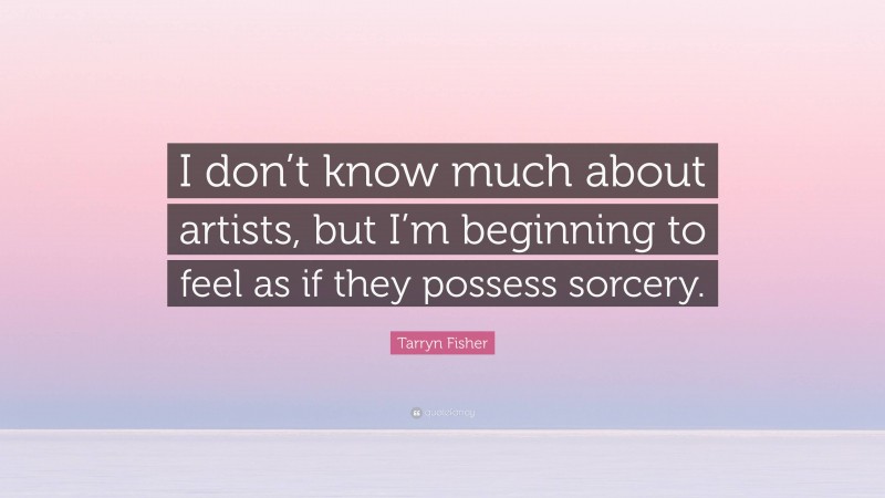 Tarryn Fisher Quote: “I don’t know much about artists, but I’m beginning to feel as if they possess sorcery.”