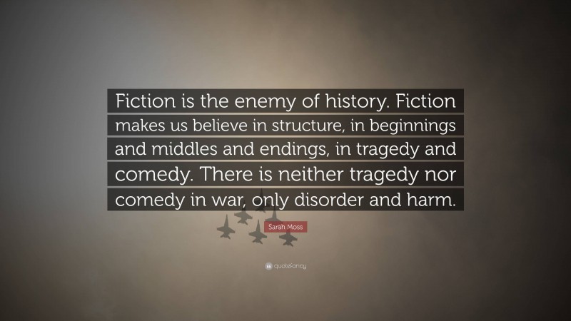 Sarah Moss Quote: “Fiction is the enemy of history. Fiction makes us believe in structure, in beginnings and middles and endings, in tragedy and comedy. There is neither tragedy nor comedy in war, only disorder and harm.”