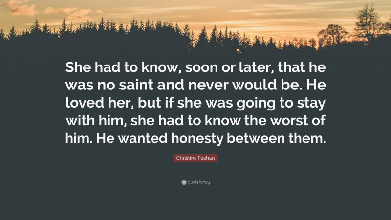 Christine Feehan Quote: “She had to know, soon or later, that he was no saint and never would be. He loved her, but if she was going to stay with him, she had to know the worst of him. He wanted honesty between them.”