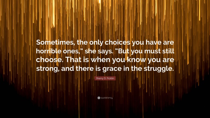 Sherry D. Ficklin Quote: “Sometimes, the only choices you have are horrible ones,” she says. “But you must still choose. That is when you know you are strong, and there is grace in the struggle.”
