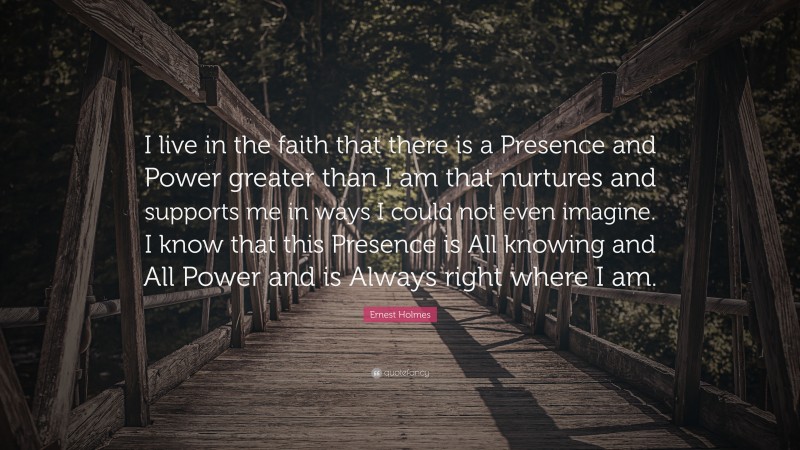 Ernest Holmes Quote: “I live in the faith that there is a Presence and Power greater than I am that nurtures and supports me in ways I could not even imagine. I know that this Presence is All knowing and All Power and is Always right where I am.”