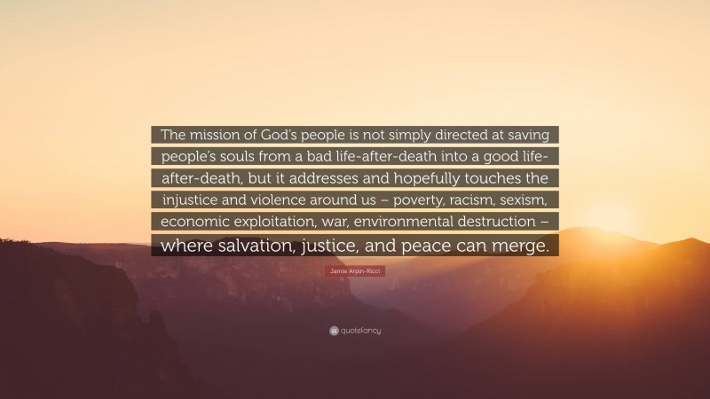 Jamie Arpin-Ricci Quote: “The mission of God’s people is not simply directed at saving people’s souls from a bad life-after-death into a good life-after-death, but it addresses and hopefully touches the injustice and violence around us – poverty, racism, sexism, economic exploitation, war, environmental destruction – where salvation, justice, and peace can merge.”