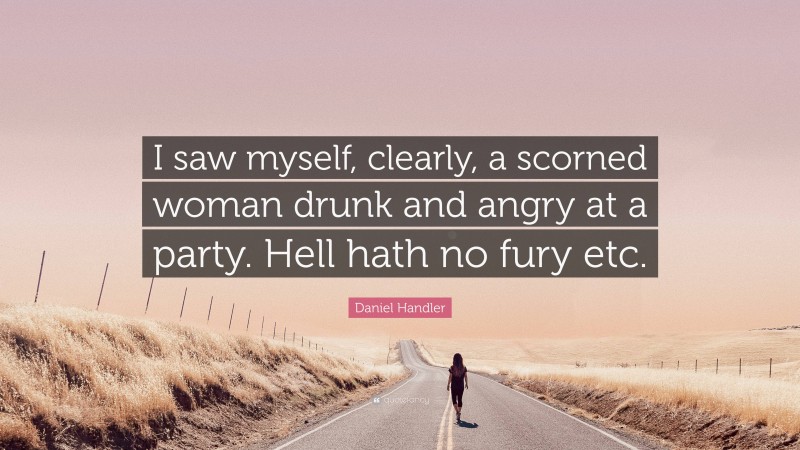 Daniel Handler Quote: “I saw myself, clearly, a scorned woman drunk and angry at a party. Hell hath no fury etc.”