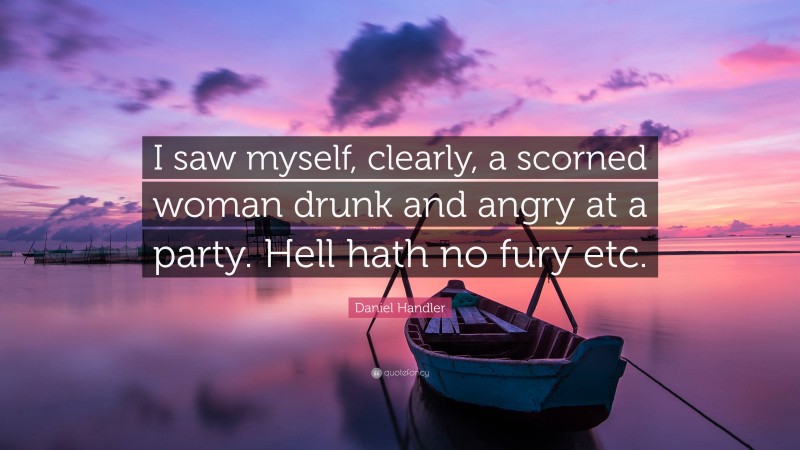 Daniel Handler Quote: “I saw myself, clearly, a scorned woman drunk and angry at a party. Hell hath no fury etc.”