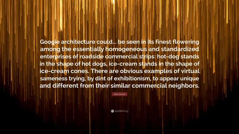 Jane Jacobs Quote: “Googie architecture could... be seen in its finest flowering among the essentially homogeneous and standardized enterprises of roadside commercial strips: hot-dog stands in the shape of hot dogs, ice-cream stands in the shape of ice-cream cones. There are obvious examples of virtual sameness trying, by dint of exhibitionism, to appear unique and different from their similar commercial neighbors.”