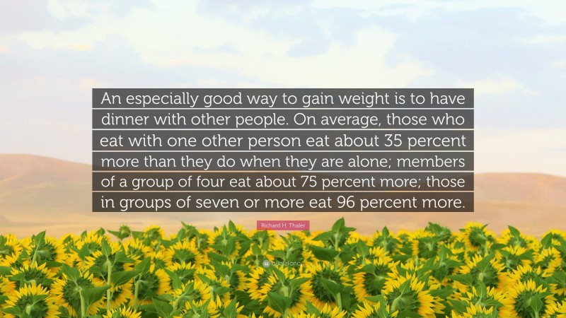 Richard H. Thaler Quote: “An especially good way to gain weight is to have dinner with other people. On average, those who eat with one other person eat about 35 percent more than they do when they are alone; members of a group of four eat about 75 percent more; those in groups of seven or more eat 96 percent more.”