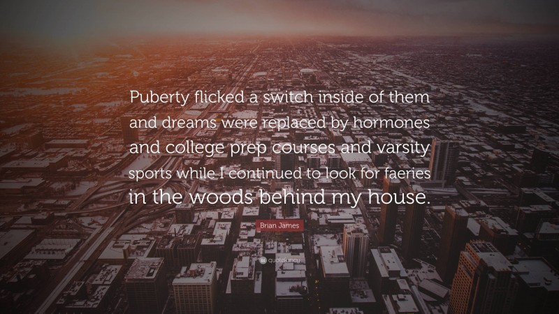 Brian James Quote: “Puberty flicked a switch inside of them and dreams were replaced by hormones and college prep courses and varsity sports while I continued to look for faeries in the woods behind my house.”