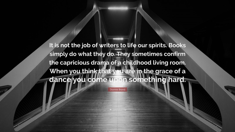 Dionne Brand Quote: “It is not the job of writers to life our spirits. Books simply do what they do. They sometimes confirm the capricious drama of a childhood living room. When you think that you are in the grace of a dance you come upon something hard.”