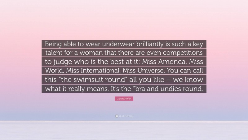 Caitlin Moran Quote: “Being able to wear underwear brilliantly is such a key talent for a woman that there are even competitions to judge who is the best at it: Miss America, Miss World, Miss International, Miss Universe. You can call this “the swimsuit round” all you like – we know what it really means. It’s the “bra and undies round.”