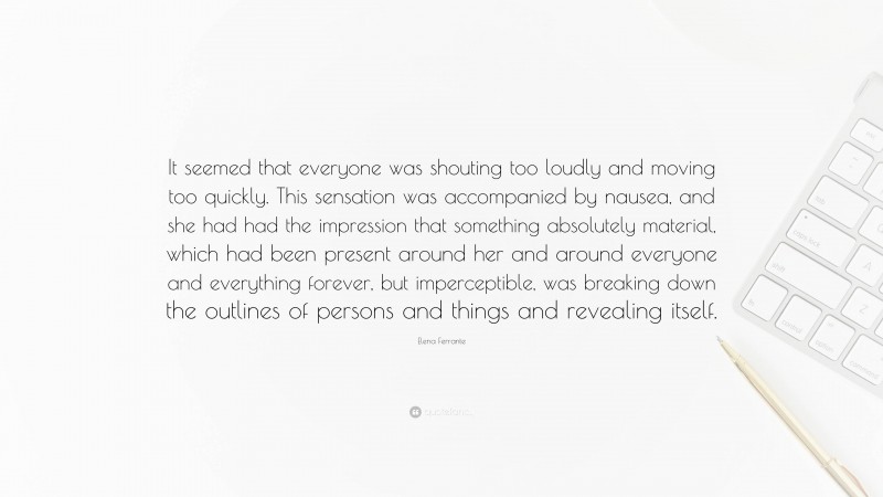 Elena Ferrante Quote: “It seemed that everyone was shouting too loudly and moving too quickly. This sensation was accompanied by nausea, and she had had the impression that something absolutely material, which had been present around her and around everyone and everything forever, but imperceptible, was breaking down the outlines of persons and things and revealing itself.”