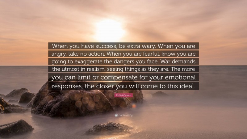 Robert Greene Quote: “When you have success, be extra wary. When you are angry, take no action. When you are fearful, know you are going to exaggerate the dangers you face. War demands the utmost in realism, seeing things as they are. The more you can limit or compensate for your emotional responses, the closer you will come to this ideal.”