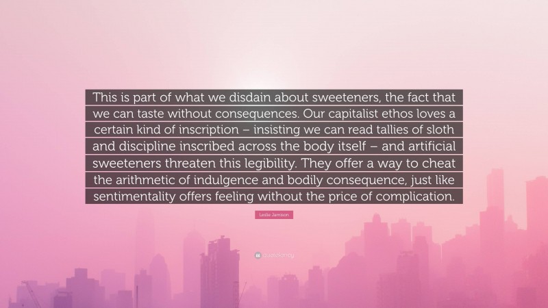Leslie Jamison Quote: “This is part of what we disdain about sweeteners, the fact that we can taste without consequences. Our capitalist ethos loves a certain kind of inscription – insisting we can read tallies of sloth and discipline inscribed across the body itself – and artificial sweeteners threaten this legibility. They offer a way to cheat the arithmetic of indulgence and bodily consequence, just like sentimentality offers feeling without the price of complication.”
