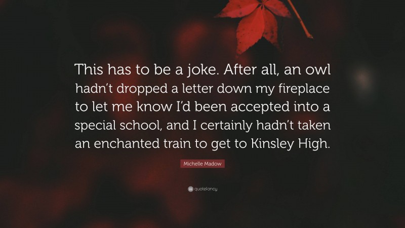 Michelle Madow Quote: “This has to be a joke. After all, an owl hadn’t dropped a letter down my fireplace to let me know I’d been accepted into a special school, and I certainly hadn’t taken an enchanted train to get to Kinsley High.”