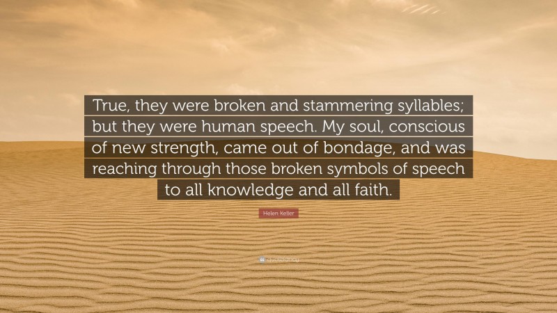 Helen Keller Quote: “True, they were broken and stammering syllables; but they were human speech. My soul, conscious of new strength, came out of bondage, and was reaching through those broken symbols of speech to all knowledge and all faith.”