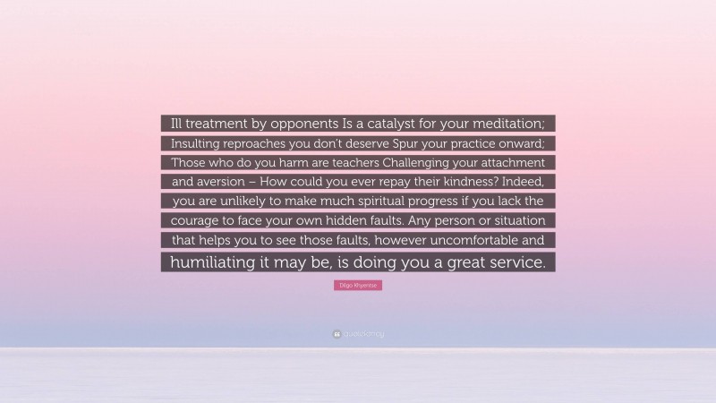 Dilgo Khyentse Quote: “Ill treatment by opponents Is a catalyst for your meditation; Insulting reproaches you don’t deserve Spur your practice onward; Those who do you harm are teachers Challenging your attachment and aversion – How could you ever repay their kindness? Indeed, you are unlikely to make much spiritual progress if you lack the courage to face your own hidden faults. Any person or situation that helps you to see those faults, however uncomfortable and humiliating it may be, is doing you a great service.”