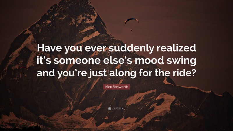 Alex Bosworth Quote: “Have you ever suddenly realized it’s someone else’s mood swing and you’re just along for the ride?”