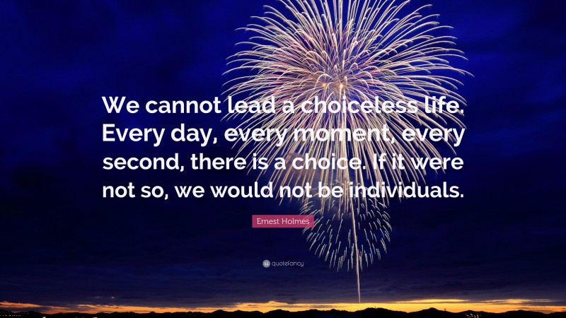 Ernest Holmes Quote: “We cannot lead a choiceless life. Every day, every moment, every second, there is a choice. If it were not so, we would not be individuals.”