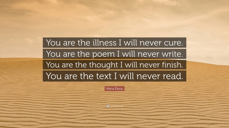 Maria Elena Quote: “You are the illness I will never cure. You are the poem I will never write. You are the thought I will never finish. You are the text I will never read.”