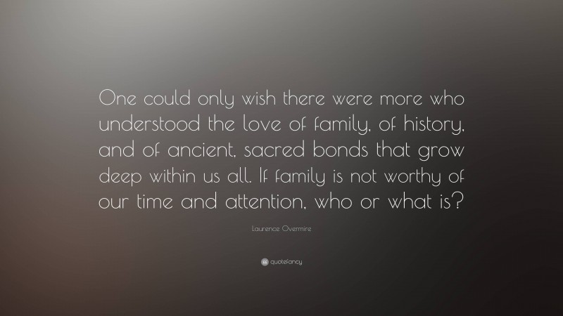 Laurence Overmire Quote: “One could only wish there were more who understood the love of family, of history, and of ancient, sacred bonds that grow deep within us all. If family is not worthy of our time and attention, who or what is?”