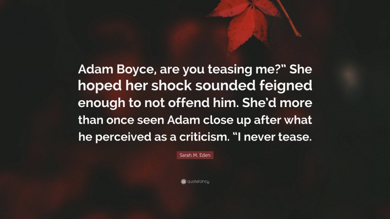 Sarah M. Eden Quote: “Adam Boyce, are you teasing me?” She hoped her shock sounded feigned enough to not offend him. She’d more than once seen Adam close up after what he perceived as a criticism. “I never tease.”