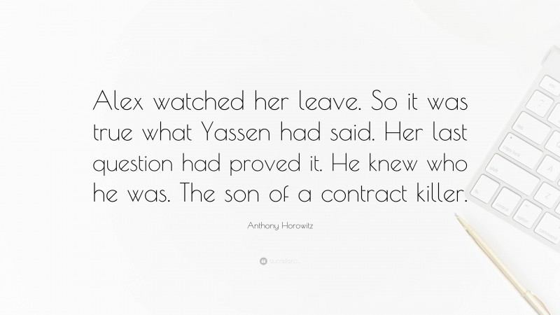 Anthony Horowitz Quote: “Alex watched her leave. So it was true what Yassen had said. Her last question had proved it. He knew who he was. The son of a contract killer.”